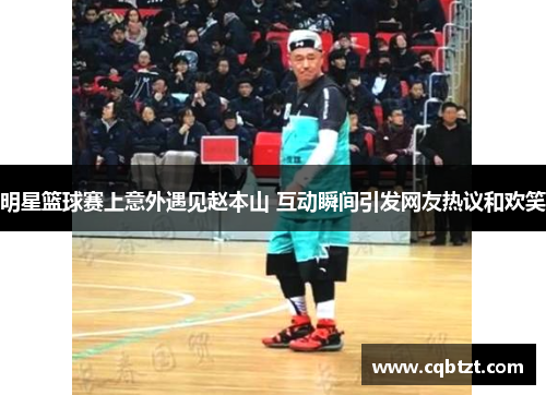 明星篮球赛上意外遇见赵本山 互动瞬间引发网友热议和欢笑