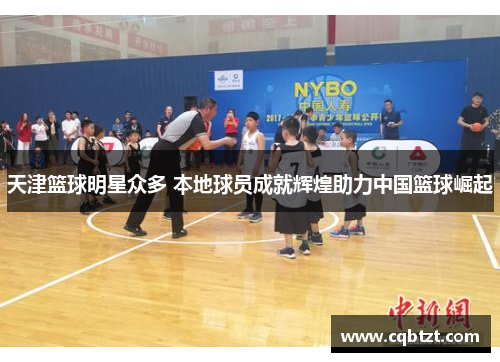 天津篮球明星众多 本地球员成就辉煌助力中国篮球崛起
