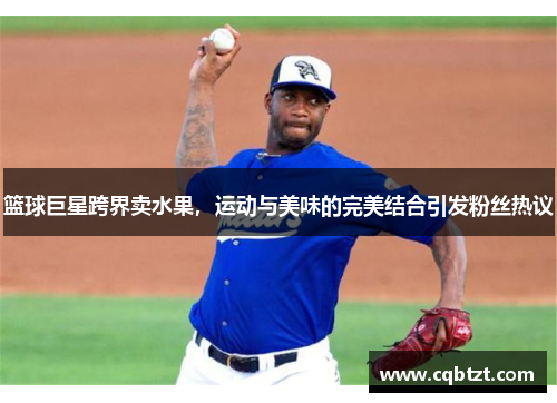篮球巨星跨界卖水果，运动与美味的完美结合引发粉丝热议
