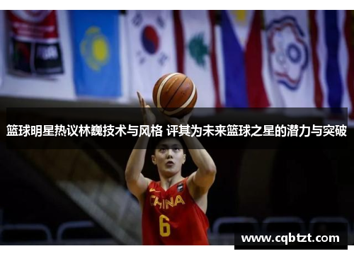 篮球明星热议林巍技术与风格 评其为未来篮球之星的潜力与突破