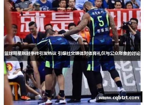 篮球明星脱鞋事件引发热议 引爆社交媒体对体育礼仪与公众形象的讨论